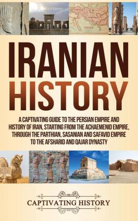 Iranian History: A Captivating Guide to the Persian Empire and History of Iran Starting from the Achaemenid Empire through the Parthian Sasanian and Safavid Empire to the Afsharid and Qajar Dynasty