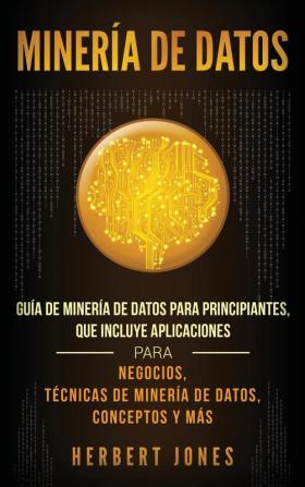 Minería de Datos: Guía de Minería de Datos para Principiantes que Incluye Aplicaciones para Negocios Técnicas de Minería de Datos Conceptos y Más