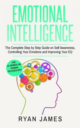 Emotional Intelligence: The Complete Step by Step Guide on Self Awareness Controlling Your Emotions and Improving Your EQ (Emotional Intelligence Series) (Volume 3)