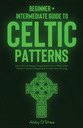 Celtic Patterns: Beginner + Intermediate Guide to Celtic Patterns: Celtic Art and Design Compendium: How to Make Celtic Patterns Without Being Good At Free-Hand Drawing