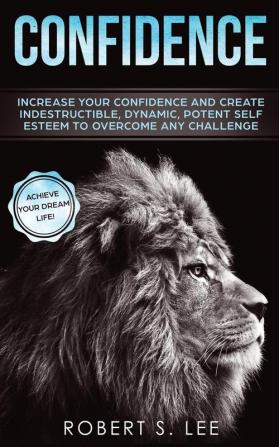 Confidence: Increase your Confidence and Create Indestructible Dynamic Potent Self Esteem to Overcome Any Challenge & Achieve Your Dream Life