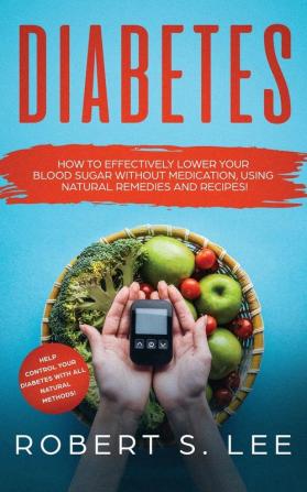 Diabetes: How to Effectively Lower Your Blood Sugar Without Medication Using Natural Remedies and Recipes!