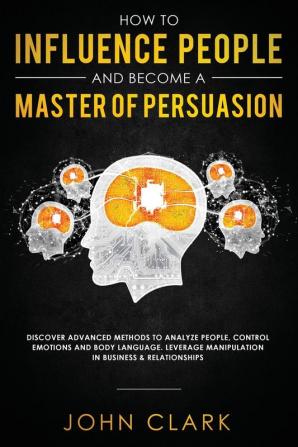 How to Influence People and Become A Master of Persuasion: Discover Advanced Methods to Analyze People Control Emotions and Body Language. Leverage Manipulation in Business & Relationships