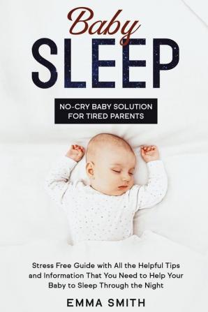 Baby Sleep: No-Cry Baby Solution for Tired Parents: Stress Free Guide with All Helpful Tips and Information that You Need to Help Your Baby to Sleep through the Night