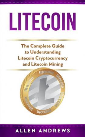 Litecoin: The Complete Guide to Understanding Litecoin Cryptocurrency and Litecoin Mining