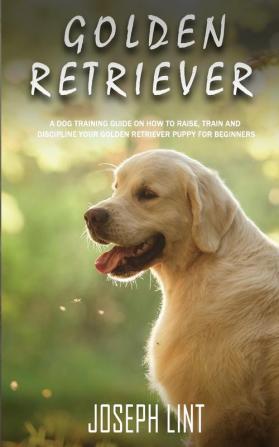 Golden Retriever: A Dog Training Guide on How to Raise Train and Discipline Your Golden Retriever Puppy for Beginners