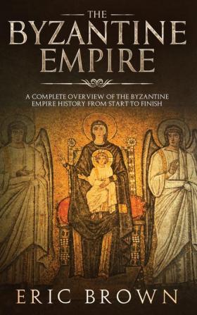 The Byzantine Empire: A Complete Overview Of The Byzantine Empire History from Start to Finish: 3 (Ancient Civilizations)