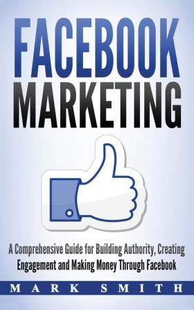 Facebook Marketing: A Comprehensive Guide for Building Authority Creating Engagement and Making Money Through Facebook: 1 (Social Media Marketing)