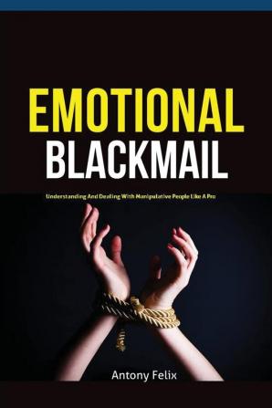 Emotional Blackmail: Understanding And Dealing With Manipulative People Like A Pro