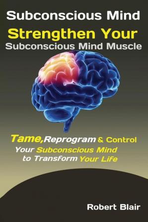 Subconscious Mind: Strengthen Your Subconscious Mind Muscle Tame Reprogram & Control Your Subconscious Mind to Transform Your Life