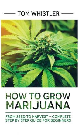 Marijuana: How to Grow Marijuana: From Seed to Harvest - Complete Step by Step Guide for Beginners