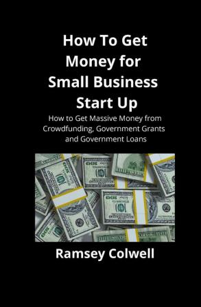 How To Get Money for Small Business Start Up: How to Get Massive Money from Crowdfunding Government Grants and Government Loans