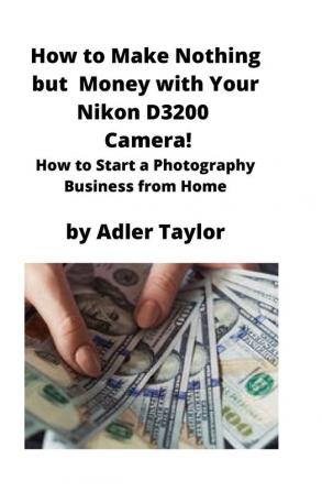 How to Make Nothing but Money with Your Nikon D3200 Camera!: How to Start a Photography Business from Home