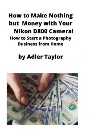 How to Make Nothing but Money with Your Nikon D800 Camera!: How to Start a Photography Business from Home