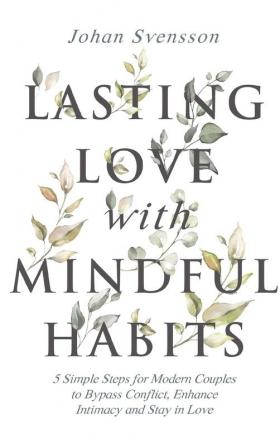 Lasting Love with Mindful Habits: 5 Simple Steps for Modern Couples to Bypass Conflict Enhance Intimacy and Stay In Love