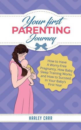 Your First Parenting Journey: How to Have A Worry-Free Pregnancy How Baby Sleep Training Works and How to Succeed In Your Baby's First Year