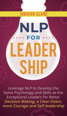 NLP for Leadership: Leverage NLP to Develop the Same Psychology and Skills as the Exceptional Leaders for Better Decision-making a Clear Vision More Courage and Self-leadership