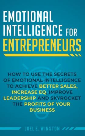 Emotional Intelligence for Entrepreneurs: How to Use the Secrets of Emotional Intelligence to Achieve Better Sales Increase EQ Improve Leadership and Skyrocket the Profits of Your Business