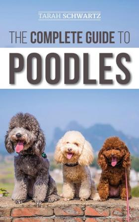 The Complete Guide to Poodles: Standard Miniature or Toy - Learn Everything You Need to Know to Successfully Raise Your Poodle From Puppy to Old Age