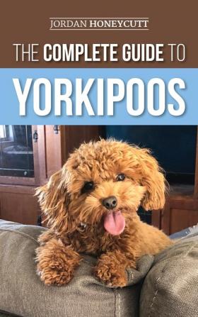 The Complete Guide to Yorkipoos: Choosing Preparing For Raising Training Feeding and Loving Your New Yorkipoo Puppy