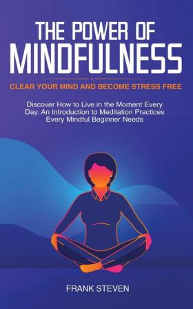 The Power of Mindfulness: Clear Your Mind and Become Stress Free: Discover How to Live in the Moment Every Day. An Introduction to Meditation Practices Every Mindful Beginner Needs