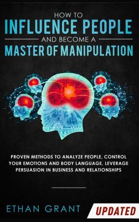 How to Influence People and Become A Master of Manipulation: Proven Methods to Analyze People Control Your Emotions and Body Language Leverage Persuasion in Business and Relationships