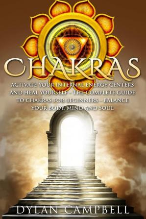 Chakras - Activate Your Internal Energy Centers and Heal Yourself: The Complete Guide to Chakras for Beginners: Balance Your Body Mind and Soul