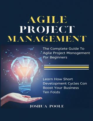 Agile Project Management: The Complete Guide To Agile Project Management For Beginners Learn How Short Development Cycles Can Boost Your Business Ten Folds