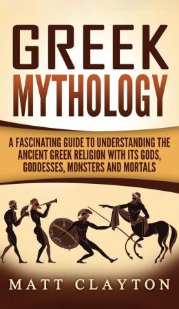 Greek Mythology: A Fascinating Guide to Understanding the Ancient Greek Religion with Its Gods Goddesses Monsters and Mortals