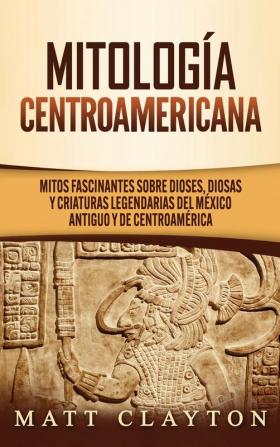 Mitología Centroamericana: Mitos fascinantes sobre dioses diosas y criaturas legendarias del México antiguo y de Centroamérica