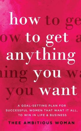 How to Get Anything You Want: A Goal-Setting Plan for Successful Women That Want It All to Win in Life & Business: A Goal