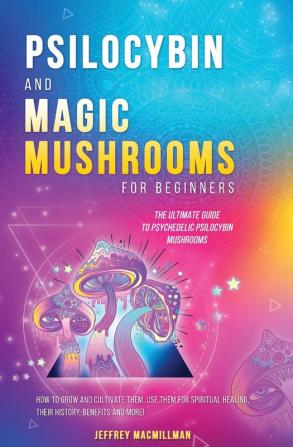 Psilocybin and Magic Mushrooms for Beginners: The Ultimate Guide to Psychedelic Psilocybin Mushrooms - How to Grow and Cultivate Them Use Them for Spiritual Healing Their History Benefits and More