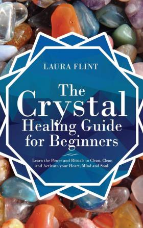 The Crystal Healing Guide for Beginners: Learn the Power and Rituals to Clean Clear and Activate Your Heart Mind and Soul