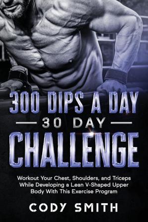 300 Dips a Day 30 Day Challenge: Workout Your Chest Shoulders and Triceps While Developing a Lean V-Shaped Upper Body With This Exercise Program