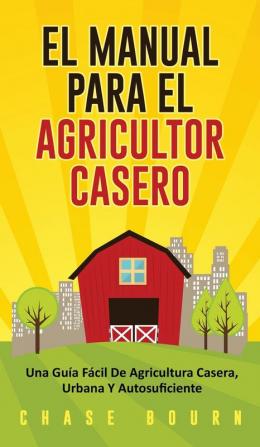 El Manual Para El Agricultor Casero: Una Guía Fácil De Agricultura Casera Urbana Y Autosuficiente