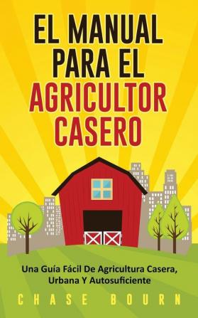 El Manual Para El Agricultor Casero: Una Guía Fácil De Agricultura Casera Urbana Y Autosuficiente