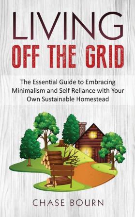 Living Off The Grid: The Essential Guide to Embracing Minimalism and Self Reliance with Your Own Sustainable Homestead