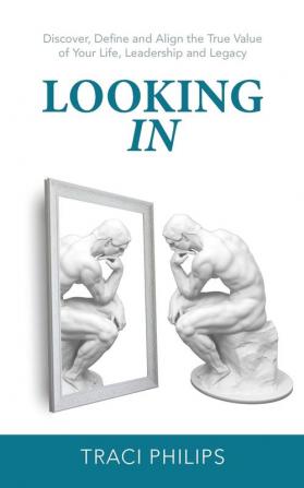 Looking In: Discover Define and Align the True Value of Your Life Leadership and Legacy