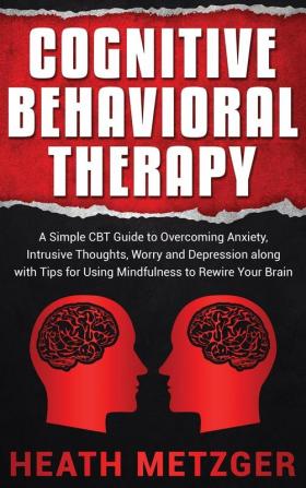 Cognitive Behavioral Therapy: A Simple CBT Guide to Overcoming Anxiety Intrusive Thoughts Worry and Depression along with Tips for Using Mindfulness to Rewire Your Brain