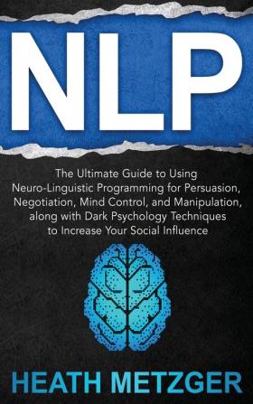 Nlp: The Ultimate Guide to Using Neuro-Linguistic Programming for Persuasion Negotiation Mind Control and Manipulation along with Dark Psychology Techniques to Increase Your Social Influence