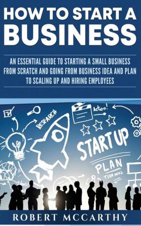 How to Start a Business: An Essential Guide to Starting a Small Business from Scratch and Going from Business Idea and Plan to Scaling Up and Hiring Employees