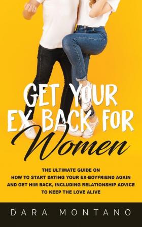 Get Your Ex Back for Women: The Ultimate Guide on How to Start Dating Your Ex-Boyfriend Again and Get Him Back Including Relationship Advice to Keep the Love Alive