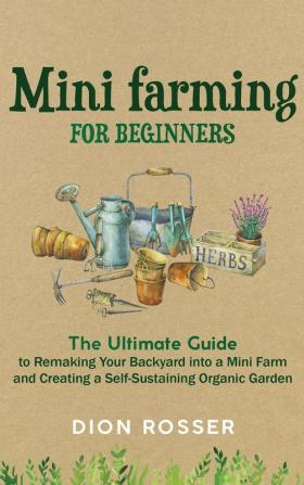 Mini Farming for Beginners: The Ultimate Guide to Remaking Your Backyard into a Mini Farm and Creating a Self-Sustaining Organic Garden