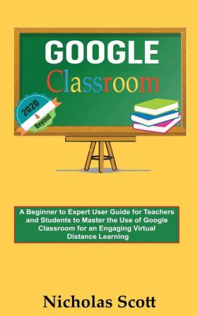 Google Classroom 2020 and Beyond: A Beginner to Expert User Guide for Teachers and Students to Master the Use of Google Classroom for an Engaging ... Learning...With Graphical Illustrations