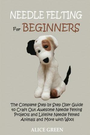 Needle Felting for Beginners: The Complete Step by Step User Guide to Craft Out Awesome Needle Felting Projects and Lifelike Needle Felted Animals and More with Wool