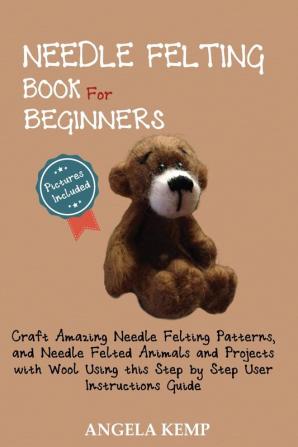 Needle Felting Book for Beginners: Craft Amazing Needle Felting Patterns and Needle Felted Animals and Projects with Wool Using this Step by Step User Instructions Guide (Pictures Included)