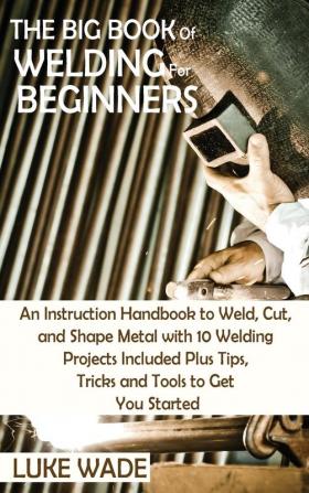 The Big Book of Welding for Beginners: An Instruction Handbook to Weld Cut and Shape Metal with 10 Welding Projects Included Plus Tips Tricks and Tools to Get You Started