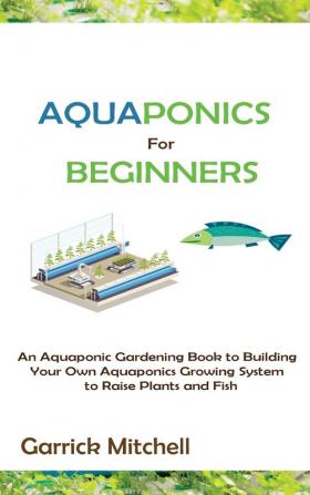 Aquaponics for Beginners: An Aquaponic Gardening Book to Building Your Own Aquaponics Growing System to Raise Plants and Fish