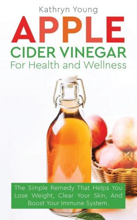 Apple Cider Vinegar for Health and Wellness: The Simple Remedy That Helps You Lose Weight Clear Your Skin and Boost Your Immune System