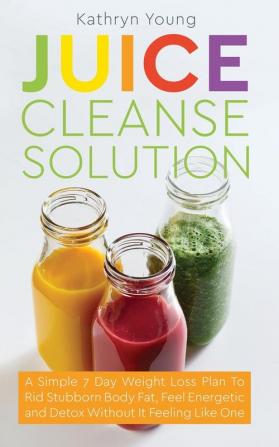 Juice Cleanse Solution: A Simple 7 Day Weight Loss Plan to Rid Stubborn Body Fat Feel Energetic and Detox Without Feeling Like You're on a Diet